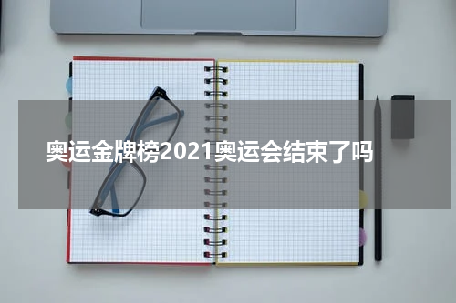 奥运金牌榜2021奥运会结束了吗