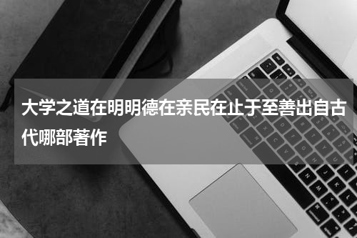 大学之道在明明德在亲民在止于至善出自古代哪部著作