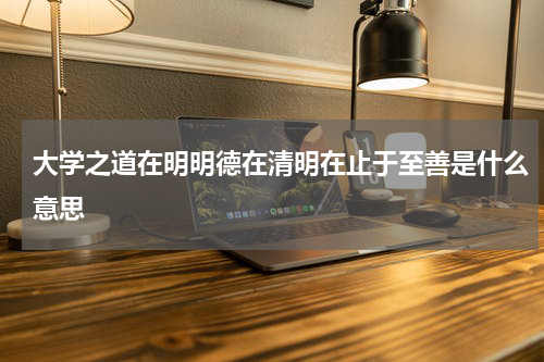 大学之道在明明德在清明在止于至善是什么意思