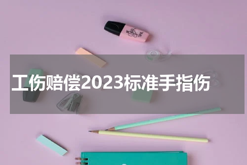 工伤赔偿2023标准手指伤