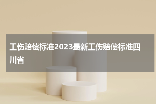 工伤赔偿标准2023最新工伤赔偿标准四川省