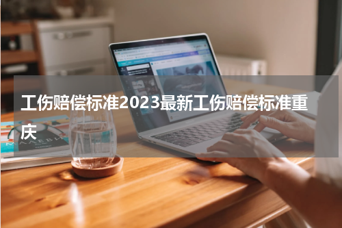 工伤赔偿标准2023最新工伤赔偿标准重庆