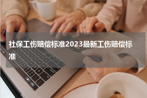 社保工伤赔偿标准2023最新工伤赔偿标准