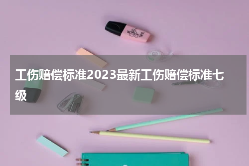 工伤赔偿标准2023最新工伤赔偿标准七级