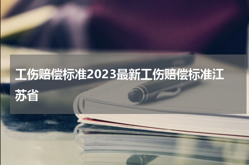 工伤赔偿标准2023最新工伤赔偿标准江苏省