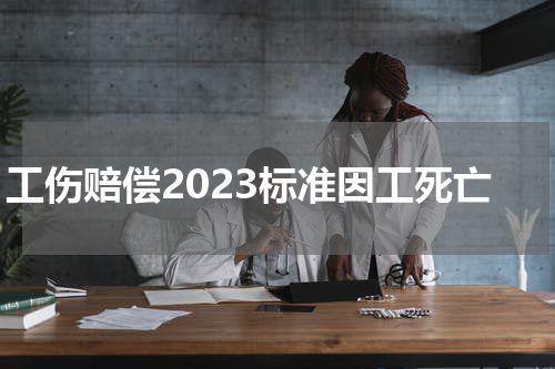 工伤赔偿2023标准因工死亡