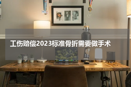 工伤赔偿2023标准骨折需要做手术