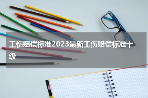 工伤赔偿标准2023最新工伤赔偿标准十级