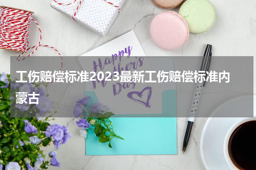 工伤赔偿标准2023最新工伤赔偿标准内蒙古