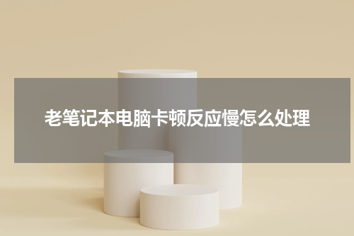 老笔记本电脑卡顿反应慢怎么处理