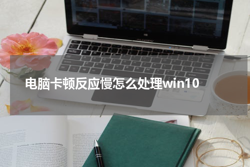 电脑卡顿反应慢怎么处理win10