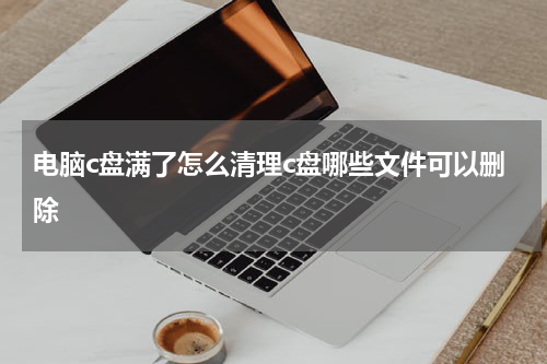 电脑c盘满了怎么清理c盘哪些文件可以删除