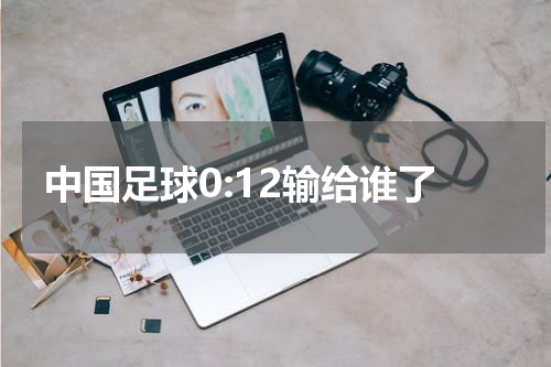 中国足球0:12输给谁了