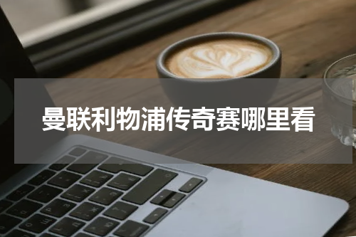 曼联利物浦传奇赛哪里看