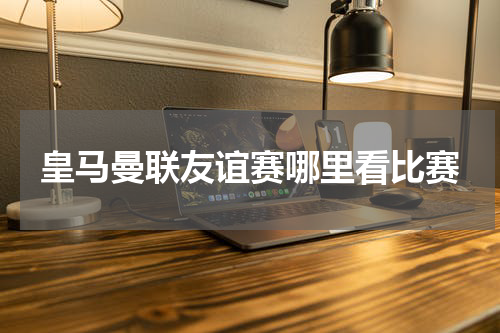 皇马曼联友谊赛哪里看比赛