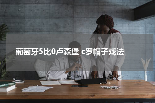 葡萄牙5比0卢森堡 c罗帽子戏法