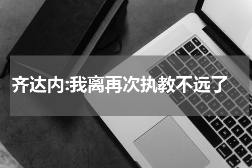 齐达内:我离再次执教不远了