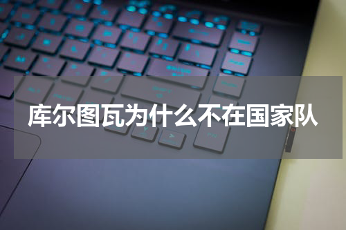库尔图瓦为什么不在国家队