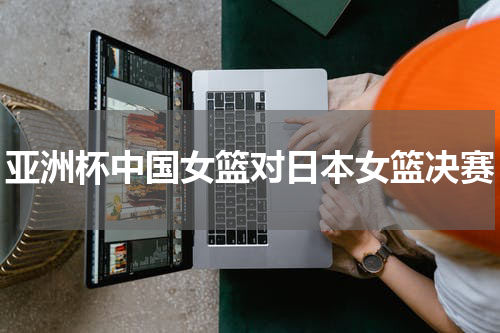 亚洲杯中国女篮对日本女篮决赛