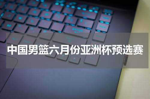 中国男篮六月份亚洲杯预选赛