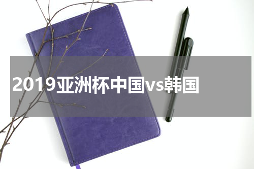 2019亚洲杯中国vs韩国
