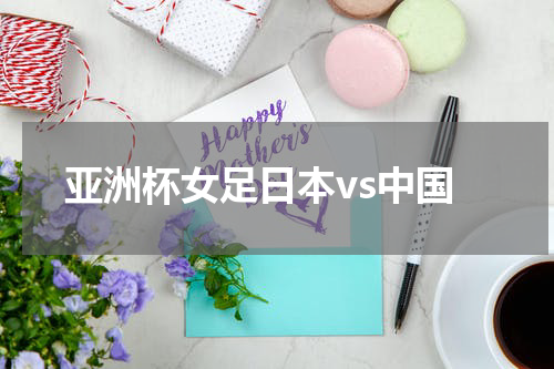 亚洲杯女足日本vs中国