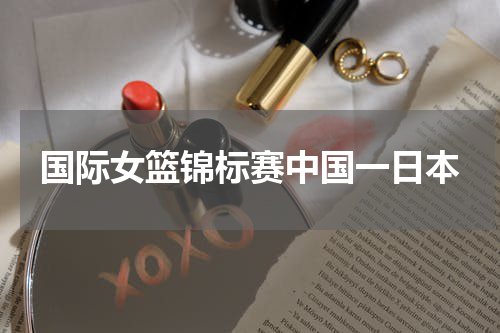 国际女篮锦标赛中国一日本