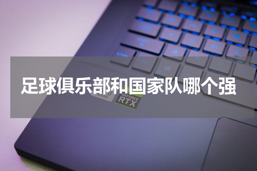足球俱乐部和国家队哪个强