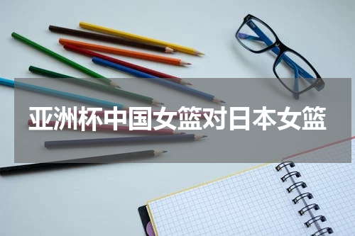 亚洲杯中国女篮对日本女篮