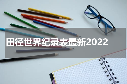 田径世界纪录表最新2022