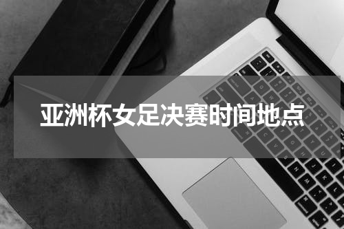 亚洲杯女足决赛时间地点
