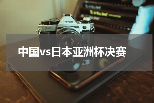 中国vs日本亚洲杯决赛