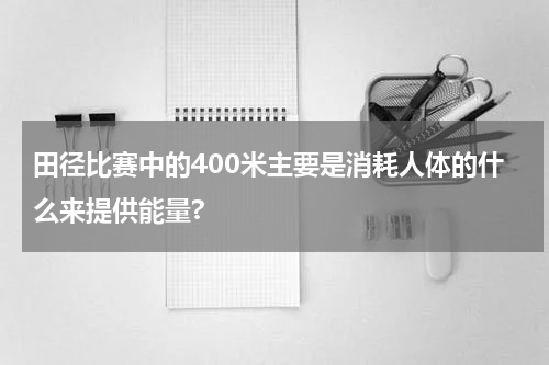 田径比赛中的400米主要是消耗人体的什么来提供能量?