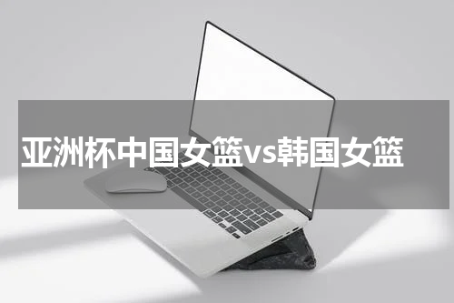 亚洲杯中国女篮vs韩国女篮
