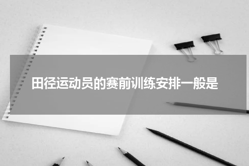 田径运动员的赛前训练安排一般是
