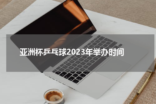 亚洲杯乒乓球2023年举办时间