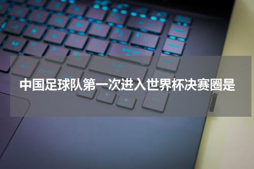 中国足球队第一次进入世界杯决赛圈是