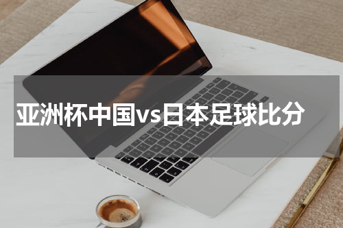 亚洲杯中国vs日本足球比分