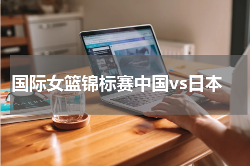 国际女篮锦标赛中国vs日本