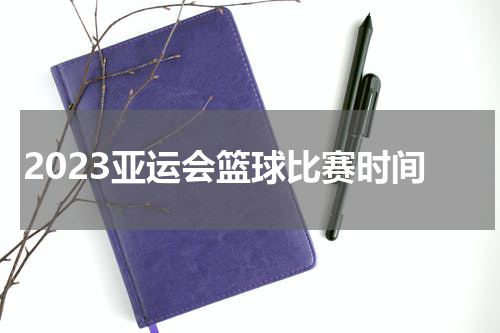 2023亚运会篮球比赛时间