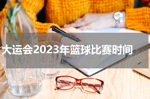 大运会2023年篮球比赛时间