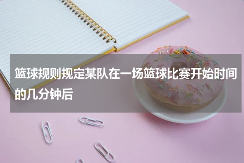 篮球规则规定某队在一场篮球比赛开始时间的几分钟后