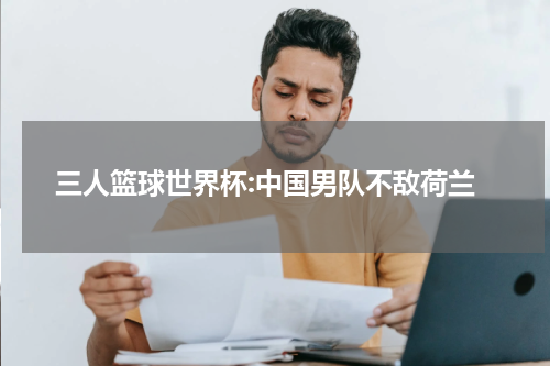 三人篮球世界杯:中国男队不敌荷兰