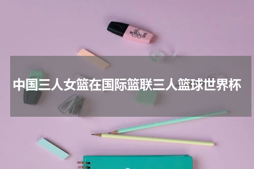 中国三人女篮在国际篮联三人篮球世界杯