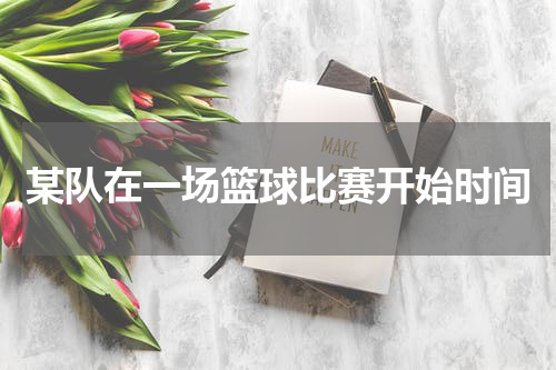 某队在一场篮球比赛开始时间