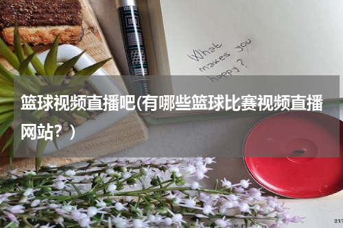 篮球视频直播吧(有哪些篮球比赛视频直播网站？)