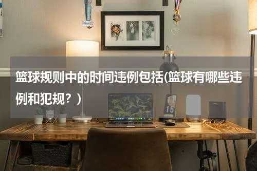 篮球规则中的时间违例包括(篮球有哪些违例和犯规？)