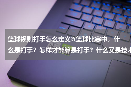 篮球规则打手怎么定义?(篮球比赛中，什么是打手？怎样才能算是打手？什么又是技术犯规？)