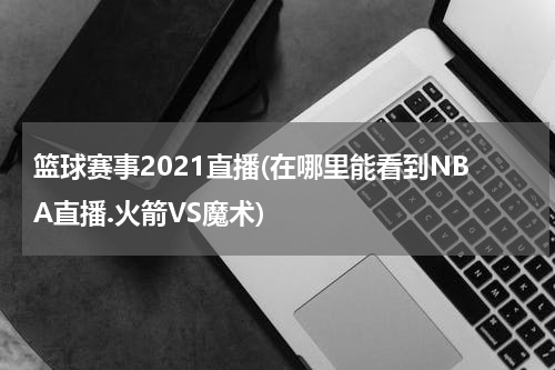 篮球赛事2021直播(在哪里能看到NBA直播.火箭VS魔术)