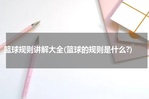 篮球规则讲解大全(篮球的规则是什么?)